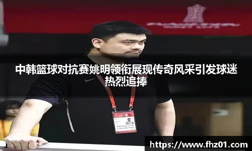 中韩篮球对抗赛姚明领衔展现传奇风采引发球迷热烈追捧