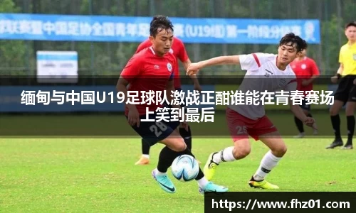 缅甸与中国U19足球队激战正酣谁能在青春赛场上笑到最后