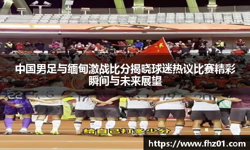 中国男足与缅甸激战比分揭晓球迷热议比赛精彩瞬间与未来展望